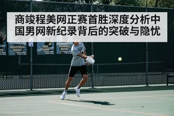 商竣程美网正赛首胜深度分析中国男网新纪录背后的突破与隐忧