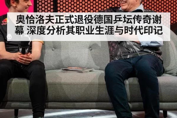 奥恰洛夫正式退役德国乒坛传奇谢幕 深度分析其职业生涯与时代印记