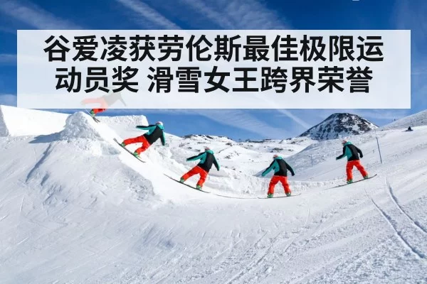 谷爱凌获劳伦斯最佳极限运动员奖 滑雪女王跨界荣誉