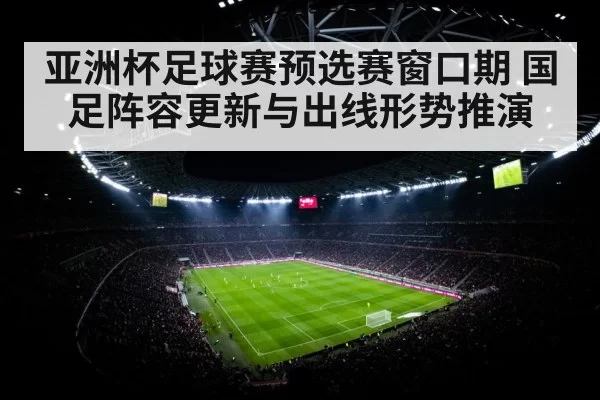 亚洲杯足球赛预选赛窗口期 国足阵容更新与出线形势推演